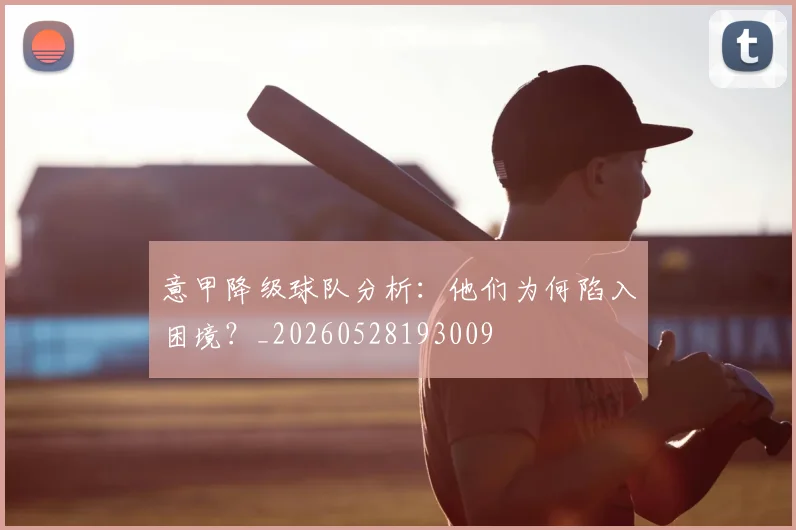 意甲降级球队分析:他们为何陷入困境?_20260528193009