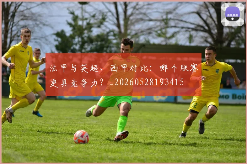 法甲与英超、西甲对比：哪个联赛更具竞争力？_20260528193415