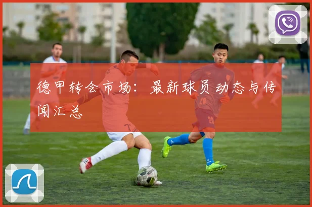 德甲转会市场：最新球员动态与传闻汇总