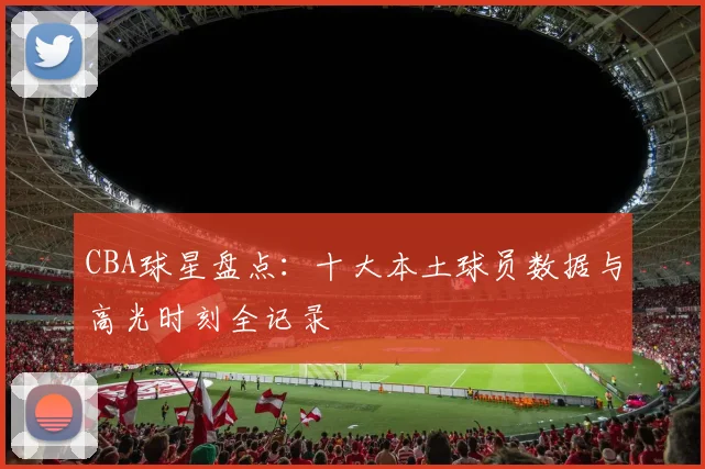 CBA球星盘点：十大本土球员数据与高光时刻全记录